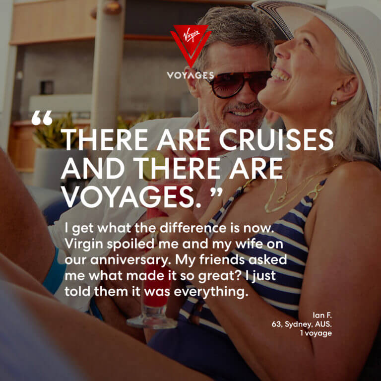 Sailor Quote: 'There are cruises and there are Voyages. I get what the difference is now. Virgin spoiled me and my wife on our anniversary. My friends asked me what made it so great? I just told them it was everything.' - Ian F. 63, Sydney, AUS. 1 voyage with Virgin Voyages.