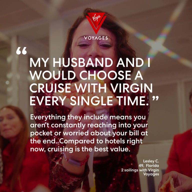 Sailor Quote: 'My husband and I would choose a cruise with Virgin every single time. Everything they include means you aren't constantly reaching into your pocket or worried about your bill at the end. Compared to hotels right now, cruising is the best value.' - Lesley C. 49, Florida. 2 sailings with Virgin Voyages.