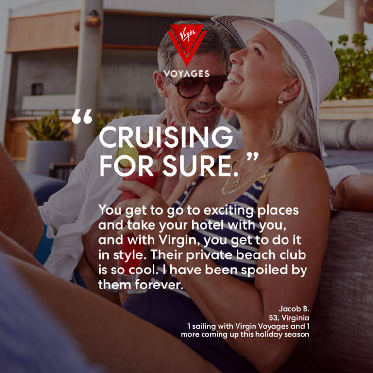 Sailor Quote: ' Cruising for sure. You get to go to exciting places and take your hotel with you, and with Virgin, you get to do it in style. Their private beach club is so cool. I have been spoiled by them forever.' Jacob B. 53, Virginia. 1 sailing with Virgin Voyages and 1 more coming up this holiday season.