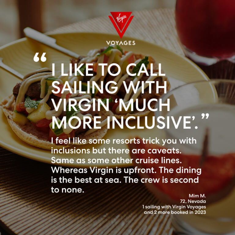 Sailor Quote: 'I like to call sailing with Virgin 'much more inclusive.' I feel like some resorts trick you with inclusions but there are caveats. Same as some other cruise lines. Whereas Virgin is upfront. The dining is the best at sea. The crew is second to none.' - Mim M. 72, Nevada. 1 sailing with VirginVoyages and 2 more booked in 2023.