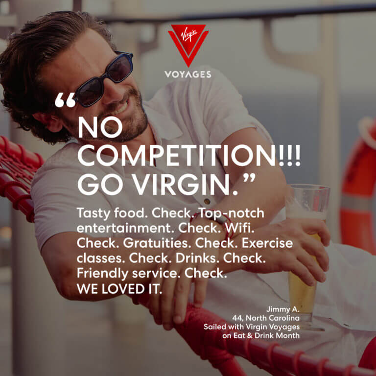 Sailor Quote: 'No competition!!! Go Virgin. Tasty food. Check. Top-notch entertainment. Check, Wifi. Check. Gratuities. Check. Exercise classes. Check. Drinks. Check. Friendly service. Check. WE LOVED IT.' - Jimmy A. 44, North Carolina. Sailed with Virgin Voyages on Eat & Drink Month.