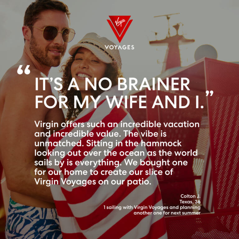 Sailor Quote: 'It's a no brainer for me wife and I. Virgin offers such an incredible vacation and incredible value. Sitting in the hammock looking out over the ocean as the world sails by is everything. We bought one for our home to create our slice of Virgin Voyages on our patio.' - Colton J. 36, Texas. 1 sailing with Virgin Voyages and planning another one for next summer.