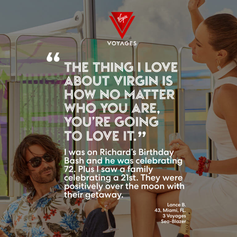 Sailor Quote: 'The thing I love about Virgin is how no matter who you are, you're going to love it. I was on Richard's Birthday Bash and he was celebrating 72. Plus I saw a family celebrating a 21st. They were positively over the moon with their getaway.' - Lance B. 43, Miami, FL. 3 voyages, Sea-Blazer.