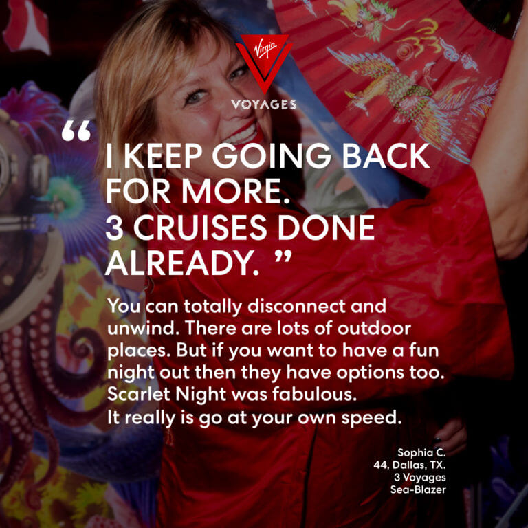 Sailor Quote: 'I keep going back for more. 3 cruises done already. You can totally disconnect and unwind. There are lots of outdoor places. But if you want to have a fun night out then they have options too. Scarlet Night was fabulous. It really is go at your own speed.' - Sophia C. 44, Dallas, TX. 3 voyages, Sea-Blazer.